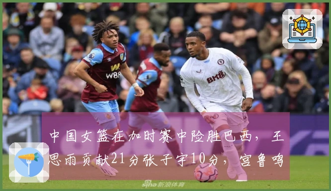 中国女篮在加时赛中险胜巴西，王思雨贡献21分张子宇10分，宫鲁鸣积极调整阵容