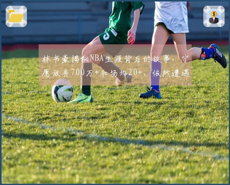 林书豪揭秘NBA生涯背后的故事，宁愿放弃700万+和场均20+，依然遭遇拒绝
