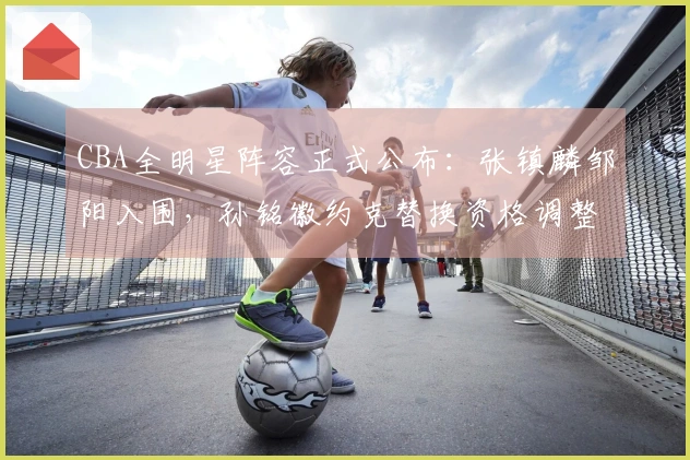 CBA全明星阵容正式公布：张镇麟邹阳入围，孙铭徽约克替换资格调整