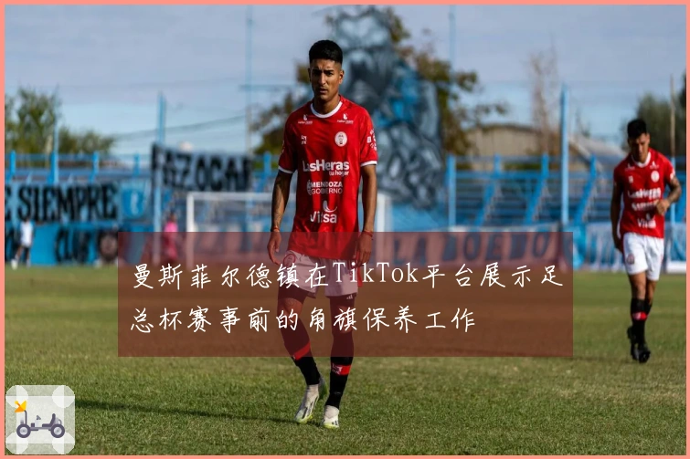 曼斯菲尔德镇在TikTok平台展示足总杯赛事前的角旗保养工作