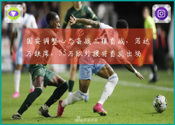 国安调整心态备战三镇首战，若达万缺席，55万欧外援将首发出场