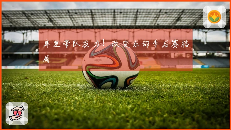库里带队发力！改变东部季后赛格局