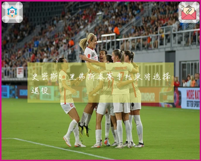 史密斯：里弗斯本赛季结束将选择退役