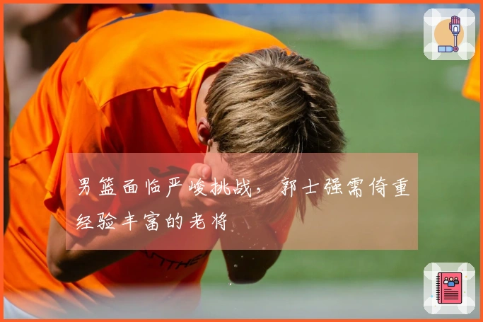 男篮面临严峻挑战，郭士强需倚重经验丰富的老将