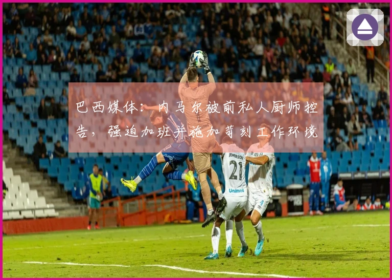 巴西媒体：内马尔被前私人厨师控告，强迫加班并施加苛刻工作环境