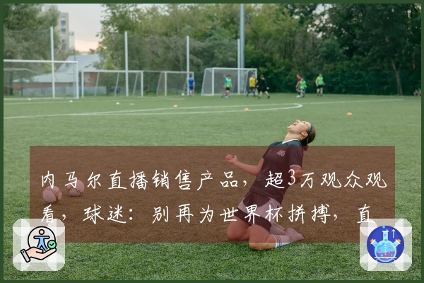 内马尔直播销售产品，超3万观众观看，球迷：别再为世界杯拼搏，直接退役吧