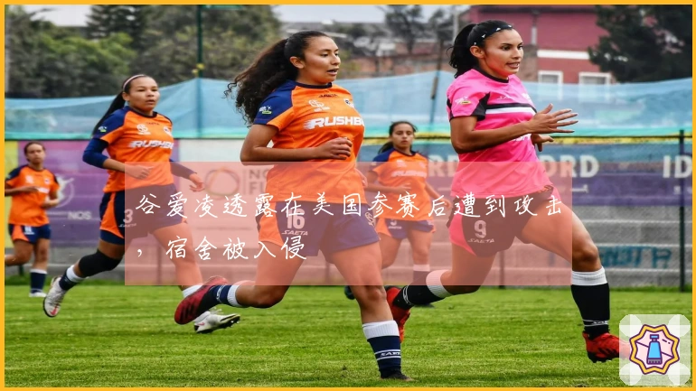 谷爱凌透露在美国参赛后遭到攻击，宿舍被入侵