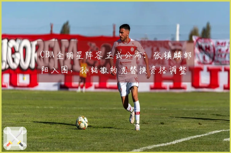 CBA全明星阵容正式公布：张镇麟邹阳入围，孙铭徽约克替换资格调整