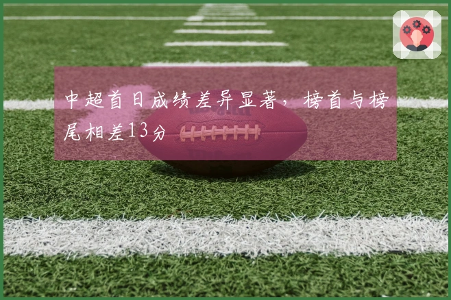 中超首日成绩差异显著，榜首与榜尾相差13分