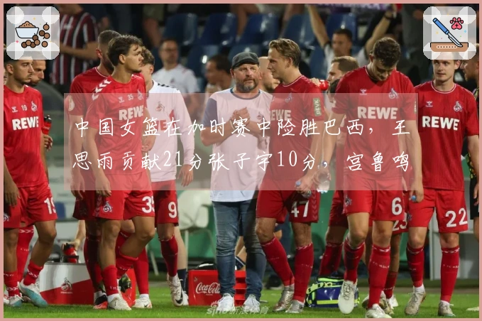 中国女篮在加时赛中险胜巴西，王思雨贡献21分张子宇10分，宫鲁鸣积极调整阵容