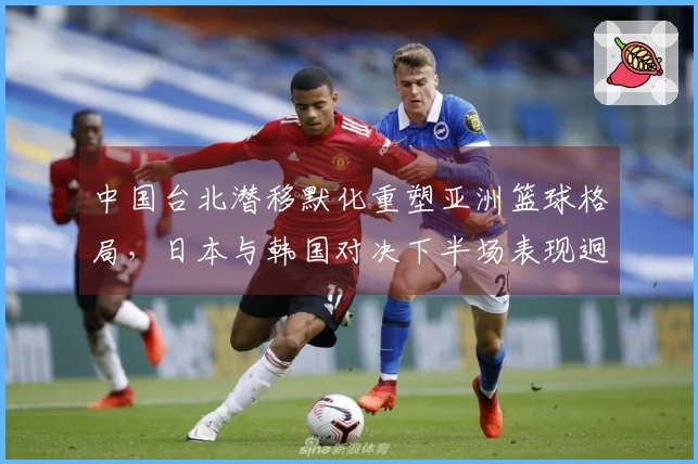 中国台北潜移默化重塑亚洲篮球格局，日本与韩国对决下半场表现迥异