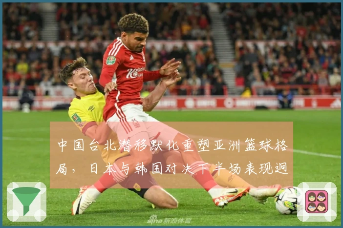 中国台北潜移默化重塑亚洲篮球格局，日本与韩国对决下半场表现迥异