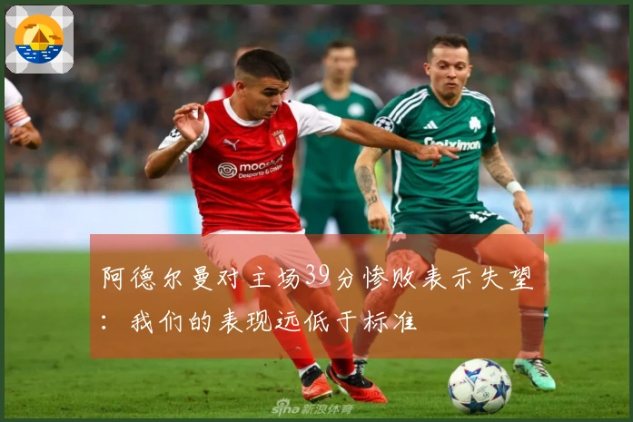 阿德尔曼对主场39分惨败表示失望：我们的表现远低于标准