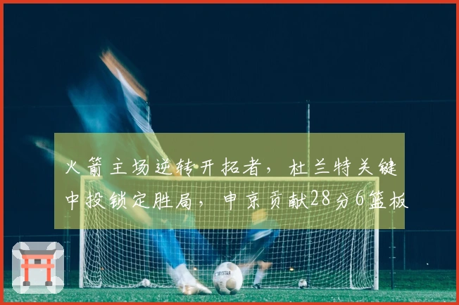 火箭主场逆转开拓者，杜兰特关键中投锁定胜局，申京贡献28分6篮板，阿门拿下26分7助攻7篮板